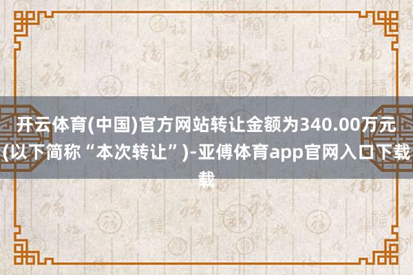 开云体育(中国)官方网站转让金额为340.00万元(以下简称“本次转让”)-亚傅体育app官网入口下载