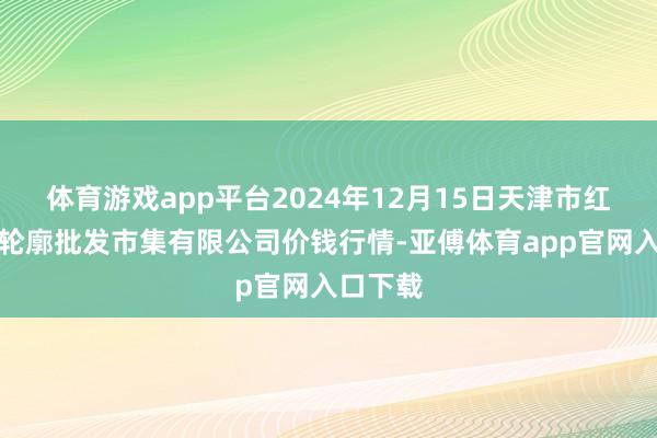 体育游戏app平台2024年12月15日天津市红旗农贸轮廓批发市集有限公司价钱行情-亚傅体育app官网入口下载