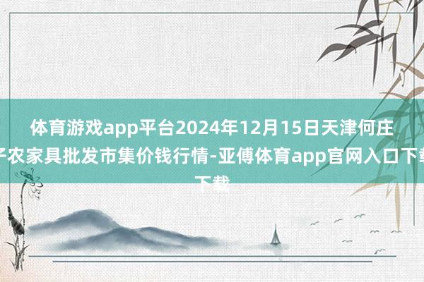 体育游戏app平台2024年12月15日天津何庄子农家具批发市集价钱行情-亚傅体育app官网入口下载