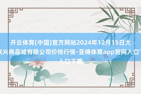 开云体育(中国)官方网站2024年12月15日大连双兴商品城有限公司价钱行情-亚傅体育app官网入口下载