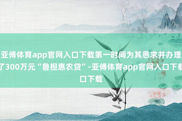 亚傅体育app官网入口下载第一时间为其恳求并办理了300万元“鲁担惠农贷”-亚傅体育app官网入口下载