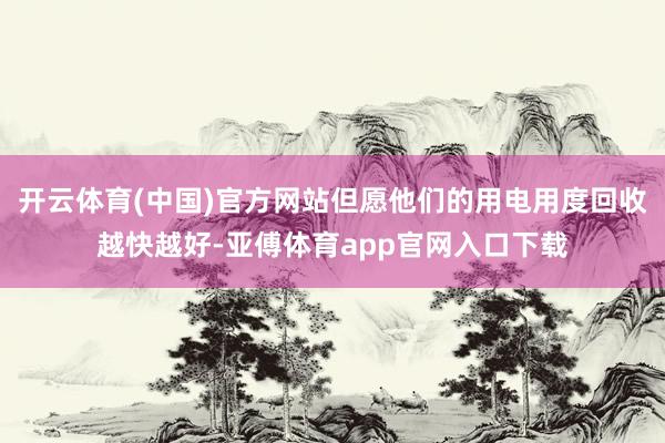 开云体育(中国)官方网站但愿他们的用电用度回收越快越好-亚傅体育app官网入口下载