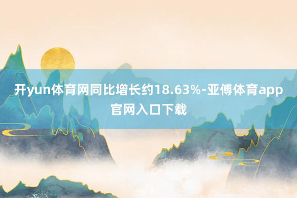 开yun体育网同比增长约18.63%-亚傅体育app官网入口下载