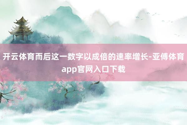 开云体育而后这一数字以成倍的速率增长-亚傅体育app官网入口下载