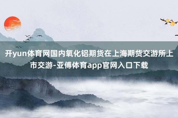 开yun体育网国内氧化铝期货在上海期货交游所上市交游-亚傅体育app官网入口下载