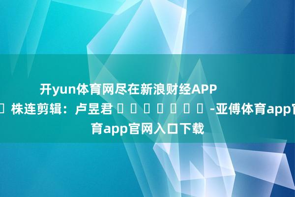 开yun体育网尽在新浪财经APP            						株连剪辑：卢昱君 							-亚傅体育app官网入口下载