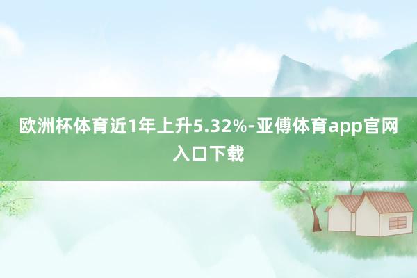 欧洲杯体育近1年上升5.32%-亚傅体育app官网入口下载