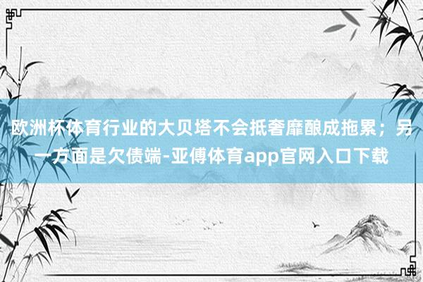 欧洲杯体育行业的大贝塔不会抵奢靡酿成拖累；另一方面是欠债端-亚傅体育app官网入口下载