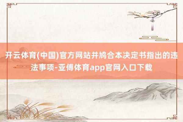 开云体育(中国)官方网站并鸠合本决定书指出的违法事项-亚傅体育app官网入口下载