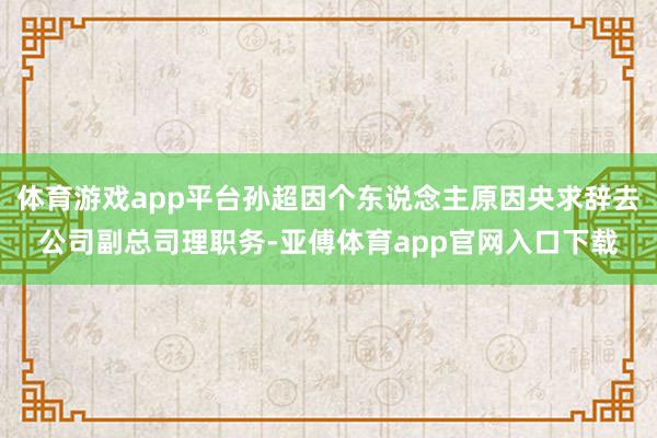 体育游戏app平台孙超因个东说念主原因央求辞去公司副总司理职务-亚傅体育app官网入口下载