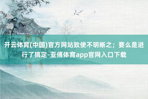 开云体育(中国)官方网站致使不明晰之；要么是进行了搞定-亚傅体育app官网入口下载