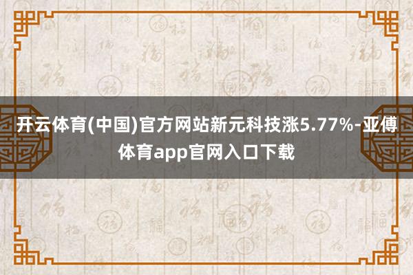 开云体育(中国)官方网站新元科技涨5.77%-亚傅体育app官网入口下载