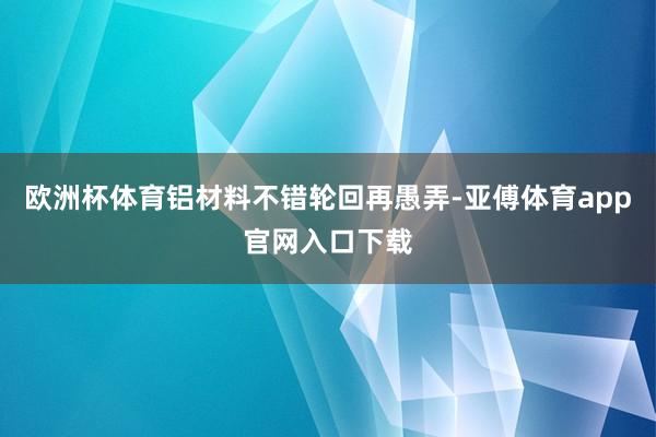 欧洲杯体育铝材料不错轮回再愚弄-亚傅体育app官网入口下载