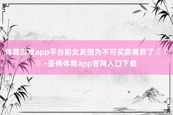 体育游戏app平台前女友因为不可买房离异了 ​​​-亚傅体育app官网入口下载