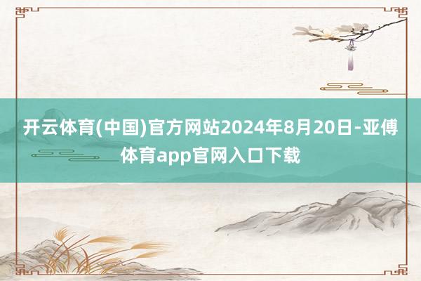 开云体育(中国)官方网站2024年8月20日-亚傅体育app官网入口下载