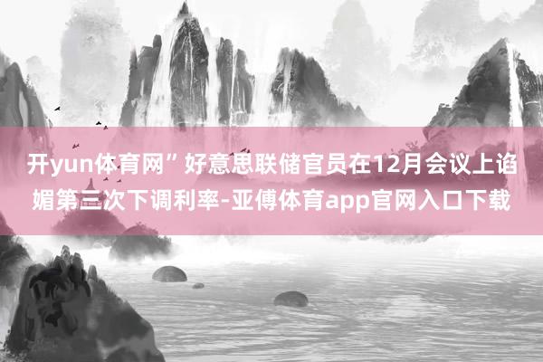 开yun体育网”好意思联储官员在12月会议上谄媚第三次下调利率-亚傅体育app官网入口下载