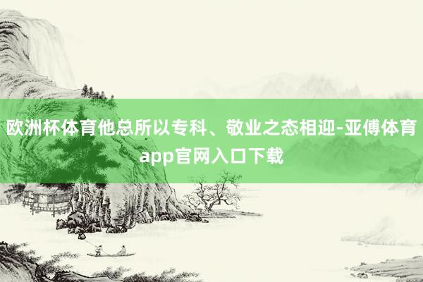 欧洲杯体育他总所以专科、敬业之态相迎-亚傅体育app官网入口下载