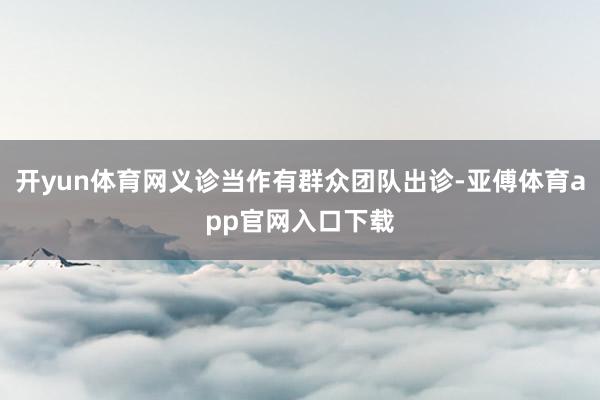 开yun体育网义诊当作有群众团队出诊-亚傅体育app官网入口下载