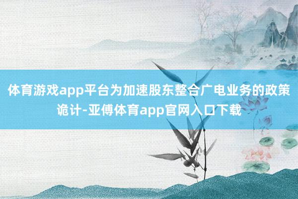 体育游戏app平台为加速股东整合广电业务的政策诡计-亚傅体育app官网入口下载