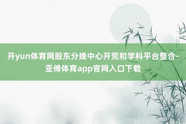 开yun体育网股东分娩中心开荒和学科平台整合-亚傅体育app官网入口下载