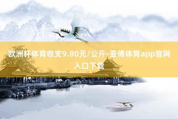 欧洲杯体育收支9.80元/公斤-亚傅体育app官网入口下载