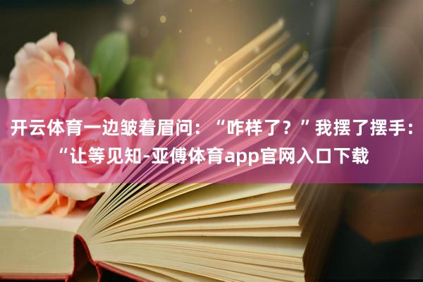 开云体育一边皱着眉问：“咋样了？”我摆了摆手：“让等见知-亚傅体育app官网入口下载