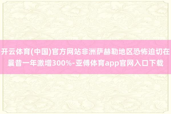 开云体育(中国)官方网站非洲萨赫勒地区恐怖迫切在曩昔一年激增300%-亚傅体育app官网入口下载