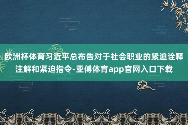 欧洲杯体育习近平总布告对于社会职业的紧迫诠释注解和紧迫指令-亚傅体育app官网入口下载