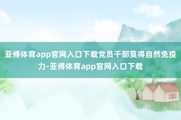 亚傅体育app官网入口下载党员干部莫得自然免疫力-亚傅体育app官网入口下载